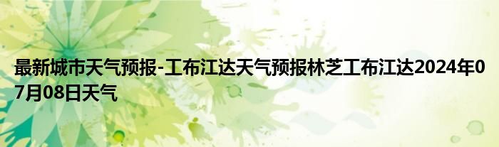 最新城市天气预报-工布江达天气预报林芝工布江达2024年07月08日天气