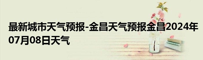 最新城市天气预报-金昌天气预报金昌2024年07月08日天气