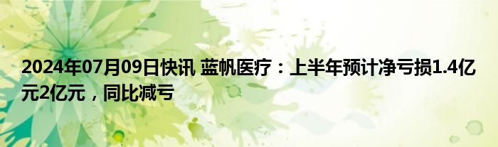 2024年07月09日快讯 蓝帆医疗：上半年预计净亏损1.4亿元2亿元，同比减亏