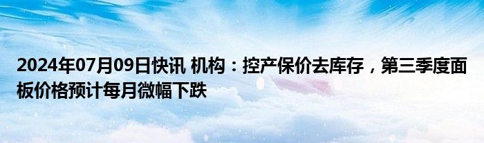 2024年07月09日快讯 机构：控产保价去库存，第三季度面板价格预计每月微幅下跌