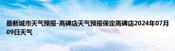 最新城市天气预报-高碑店天气预报保定高碑店2024年07月09日天气