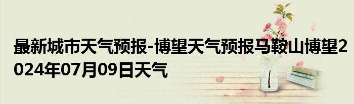 最新城市天气预报-博望天气预报马鞍山博望2024年07月09日天气