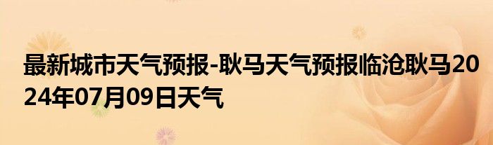 最新城市天气预报-耿马天气预报临沧耿马2024年07月09日天气