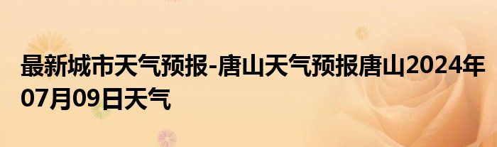 最新城市天气预报-唐山天气预报唐山2024年07月09日天气