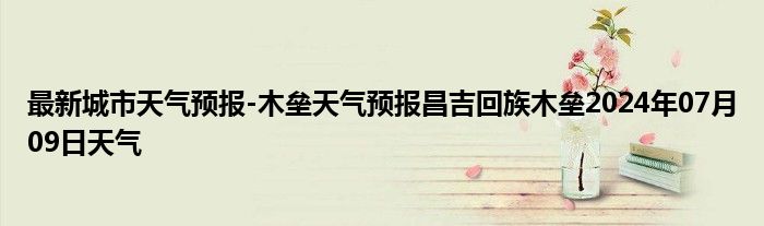 最新城市天气预报-木垒天气预报昌吉回族木垒2024年07月09日天气