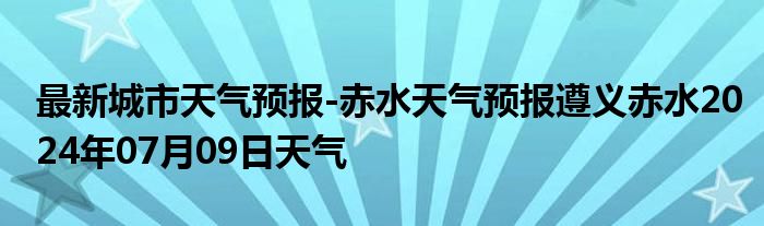 最新城市天气预报-赤水天气预报遵义赤水2024年07月09日天气