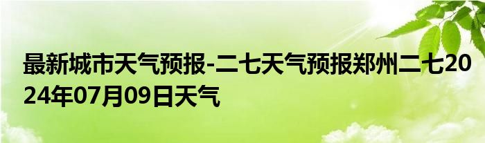 最新城市天气预报-二七天气预报郑州二七2024年07月09日天气