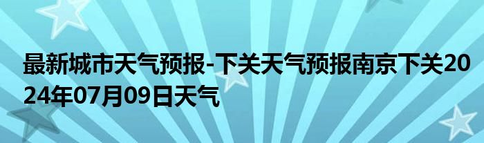 最新城市天气预报-下关天气预报南京下关2024年07月09日天气