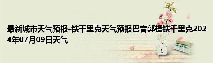 最新城市天气预报-铁干里克天气预报巴音郭楞铁干里克2024年07月09日天气