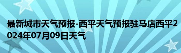 最新城市天气预报-西平天气预报驻马店西平2024年07月09日天气