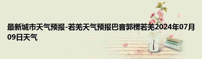 最新城市天气预报-若羌天气预报巴音郭楞若羌2024年07月09日天气