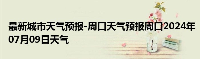 最新城市天气预报-周口天气预报周口2024年07月09日天气