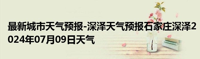 最新城市天气预报-深泽天气预报石家庄深泽2024年07月09日天气