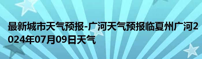 最新城市天气预报-广河天气预报临夏州广河2024年07月09日天气