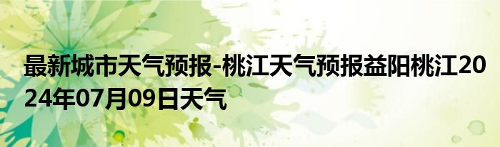 最新城市天气预报-桃江天气预报益阳桃江2024年07月09日天气