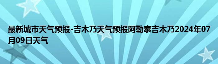 最新城市天气预报-吉木乃天气预报阿勒泰吉木乃2024年07月09日天气