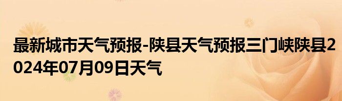 最新城市天气预报-陕县天气预报三门峡陕县2024年07月09日天气