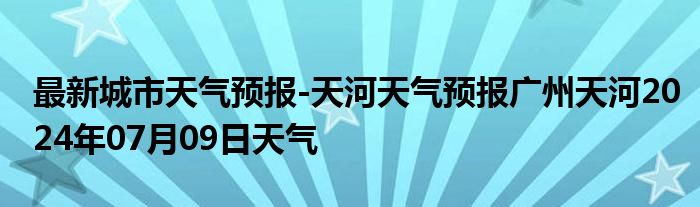 最新城市天气预报-天河天气预报广州天河2024年07月09日天气