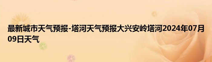 最新城市天气预报-塔河天气预报大兴安岭塔河2024年07月09日天气