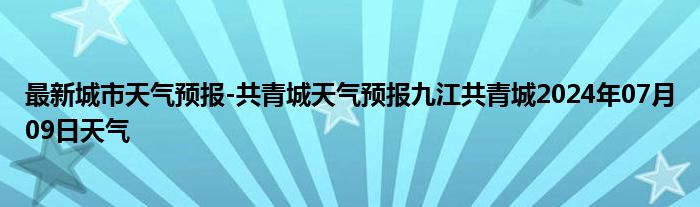 最新城市天气预报-共青城天气预报九江共青城2024年07月09日天气