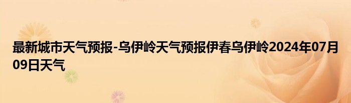 最新城市天气预报-乌伊岭天气预报伊春乌伊岭2024年07月09日天气