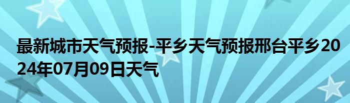 最新城市天气预报-平乡天气预报邢台平乡2024年07月09日天气