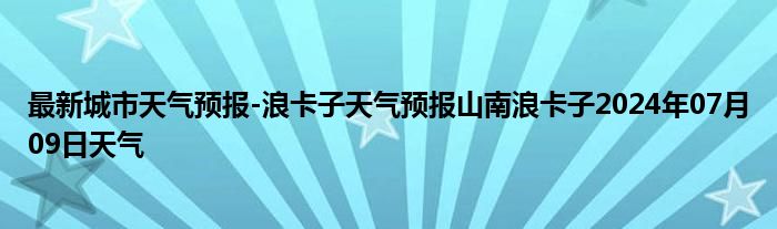 最新城市天气预报-浪卡子天气预报山南浪卡子2024年07月09日天气