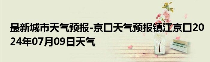 最新城市天气预报-京口天气预报镇江京口2024年07月09日天气