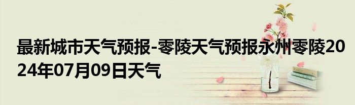 最新城市天气预报-零陵天气预报永州零陵2024年07月09日天气