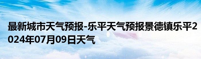 最新城市天气预报-乐平天气预报景德镇乐平2024年07月09日天气