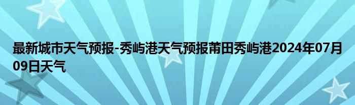 最新城市天气预报-秀屿港天气预报莆田秀屿港2024年07月09日天气