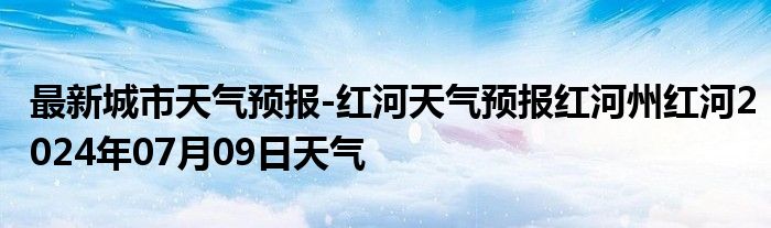 最新城市天气预报-红河天气预报红河州红河2024年07月09日天气