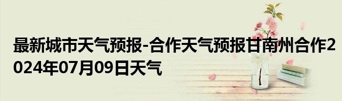 最新城市天气预报-合作天气预报甘南州合作2024年07月09日天气