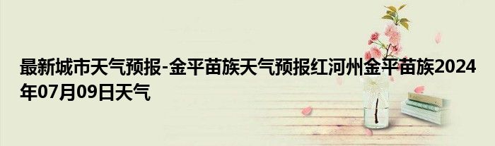 最新城市天气预报-金平苗族天气预报红河州金平苗族2024年07月09日天气