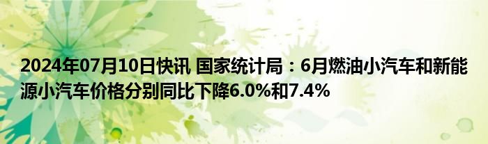 2024年07月10日快讯 国家统计局：6月燃油小汽车和新能源小汽车价格分别同比下降6.0%和7.4%