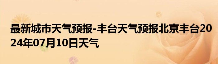 最新城市天气预报-丰台天气预报北京丰台2024年07月10日天气