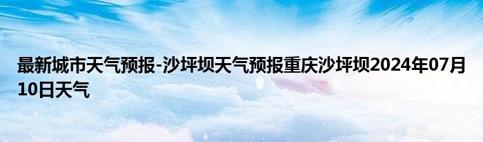 最新城市天气预报-沙坪坝天气预报重庆沙坪坝2024年07月10日天气