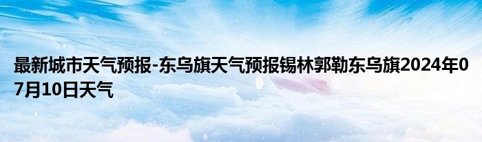 最新城市天气预报-东乌旗天气预报锡林郭勒东乌旗2024年07月10日天气