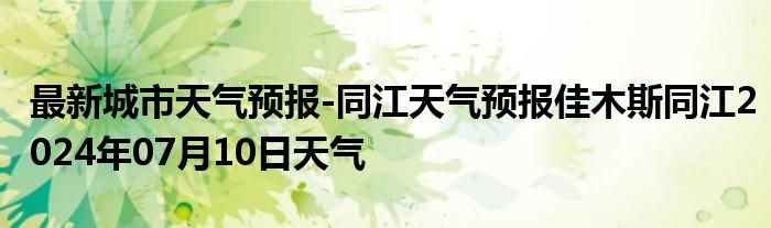 最新城市天气预报-同江天气预报佳木斯同江2024年07月10日天气