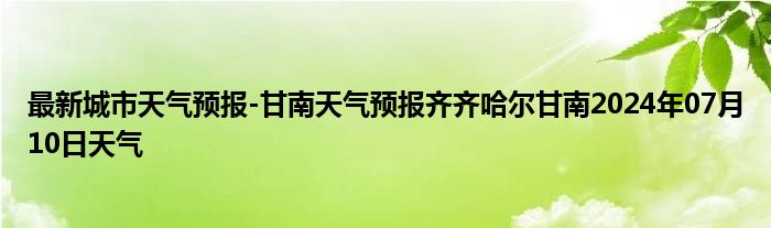 最新城市天气预报-甘南天气预报齐齐哈尔甘南2024年07月10日天气