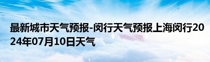 最新城市天气预报-闵行天气预报上海闵行2024年07月10日天气