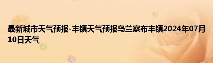 最新城市天气预报-丰镇天气预报乌兰察布丰镇2024年07月10日天气