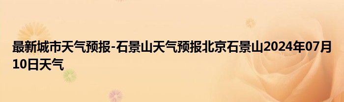 最新城市天气预报-石景山天气预报北京石景山2024年07月10日天气