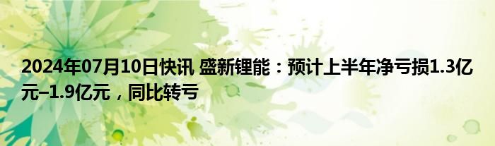 2024年07月10日快讯 盛新锂能：预计上半年净亏损1.3亿元–1.9亿元，同比转亏