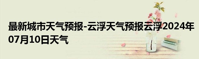 最新城市天气预报-云浮天气预报云浮2024年07月10日天气