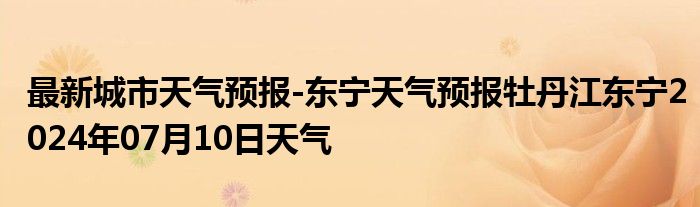 最新城市天气预报-东宁天气预报牡丹江东宁2024年07月10日天气