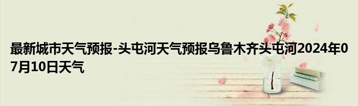 最新城市天气预报-头屯河天气预报乌鲁木齐头屯河2024年07月10日天气