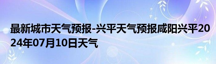 最新城市天气预报-兴平天气预报咸阳兴平2024年07月10日天气