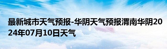 最新城市天气预报-华阴天气预报渭南华阴2024年07月10日天气