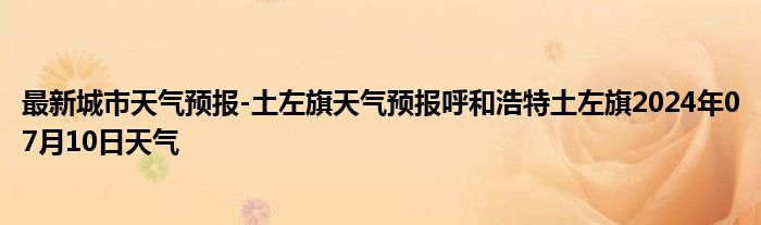 最新城市天气预报-土左旗天气预报呼和浩特土左旗2024年07月10日天气